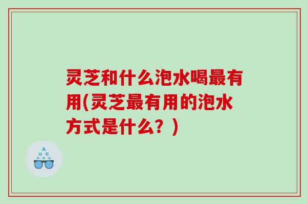 灵芝和什么泡水喝有用(灵芝有用的泡水方式是什么?) 灵芝和什么泡水喝有用(灵芝有用的泡水方式是什么?)