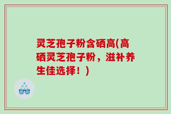 灵芝孢子粉含硒高(高硒灵芝孢子粉，滋补养生佳选择！)