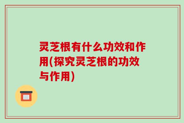 灵芝根有什么功效和作用(探究灵芝根的功效与作用)