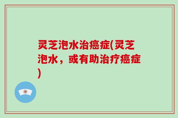 灵芝泡水症(灵芝泡水,或有助症) 灵芝泡水症(灵芝泡水,或有助症)