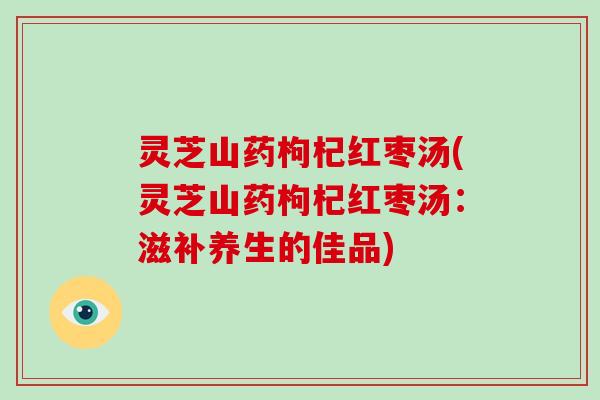 灵芝山药枸杞红枣汤(灵芝山药枸杞红枣汤:滋补养生的佳品) 灵芝山药枸杞红枣汤(灵芝山药枸杞红枣汤:滋补养生的佳品)