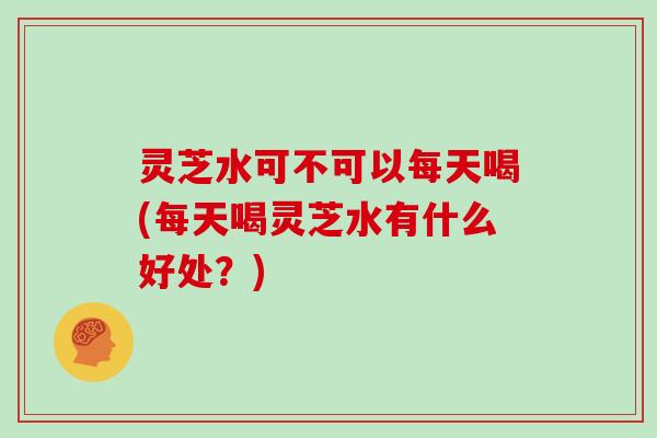 灵芝水可不可以每天喝(每天喝灵芝水有什么好处?) 灵芝水可不可以每天喝(每天喝灵芝水有什么好处?)