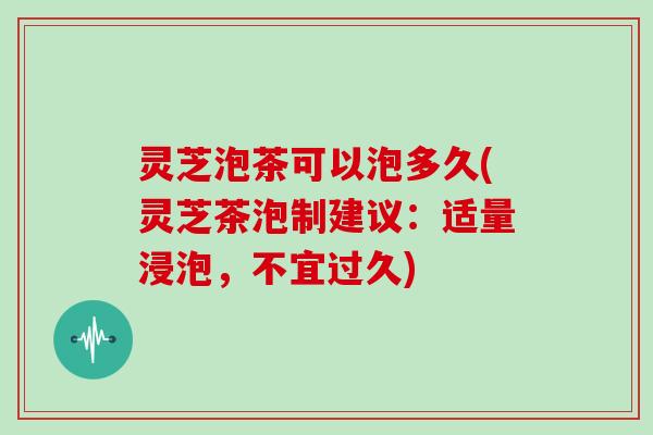 灵芝泡茶可以泡多久(灵芝茶泡制建议:适量浸泡,不宜过久) 灵芝泡茶可以泡多久(灵芝茶泡制建议:适量浸泡,不宜过久)
