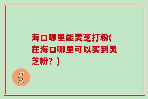 海口哪里能灵芝打粉(在海口哪里可以买到灵芝粉?) 海口哪里能灵芝打粉(在海口哪里可以买到灵芝粉?)