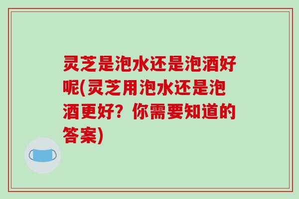 灵芝是泡水还是泡酒好呢(灵芝用泡水还是泡酒更好?你需要知道的答案) 灵芝是泡水还是泡酒好呢(灵芝用泡水还是泡酒更好?你需要知道的答案)