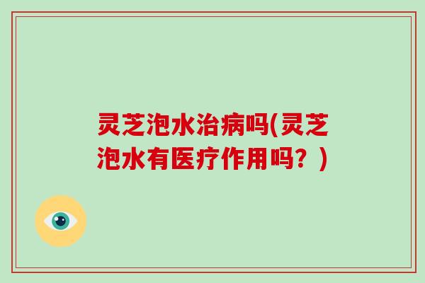 灵芝泡水吗(灵芝泡水有医疗作用吗?) 灵芝泡水吗(灵芝泡水有医疗作用吗?)