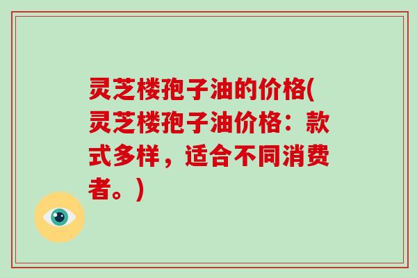 灵芝楼孢子油的价格(灵芝楼孢子油价格:款式多样,适合不同消费者。) 灵芝楼孢子油的价格(灵芝楼孢子油价格:款式多样,适合不同消费者。)