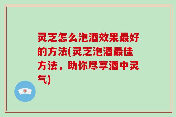 灵芝怎么泡酒效果好的方法(灵芝泡酒佳方法,助你尽享酒中灵气) 灵芝怎么泡酒效果好的方法(灵芝泡酒佳方法,助你尽享酒中灵气)