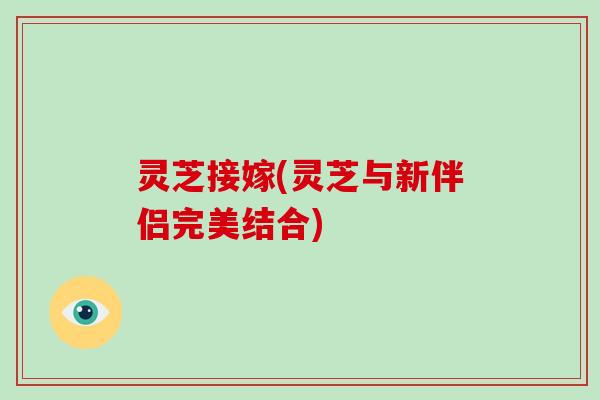 灵芝接嫁(灵芝与新伴侣完美结合) 灵芝接嫁(灵芝与新伴侣完美结合)