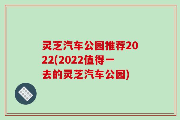 灵芝汽车公园推荐2022(2022值得一去的灵芝汽车公园) 灵芝汽车公园推荐2022(2022值得一去的灵芝汽车公园)