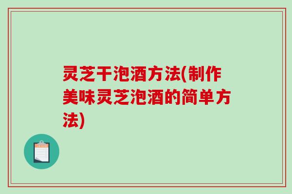 灵芝干泡酒方法(制作美味灵芝泡酒的简单方法) 灵芝干泡酒方法(制作美味灵芝泡酒的简单方法)