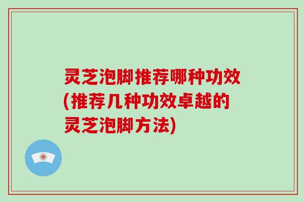 灵芝泡脚推荐哪种功效(推荐几种功效卓越的灵芝泡脚方法) 灵芝泡脚推荐哪种功效(推荐几种功效卓越的灵芝泡脚方法)