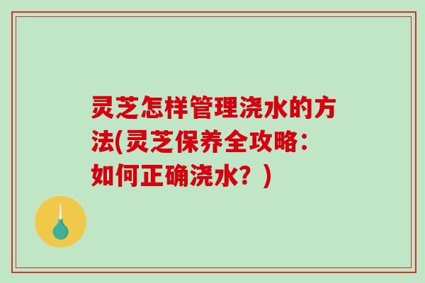 灵芝怎样管理浇水的方法(灵芝保养全攻略:如何正确浇水?) 灵芝怎样管理浇水的方法(灵芝保养全攻略:如何正确浇水?)