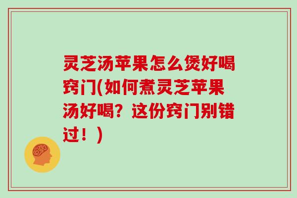 灵芝汤苹果怎么煲好喝窍门(如何煮灵芝苹果汤好喝？这份窍门别错过！)