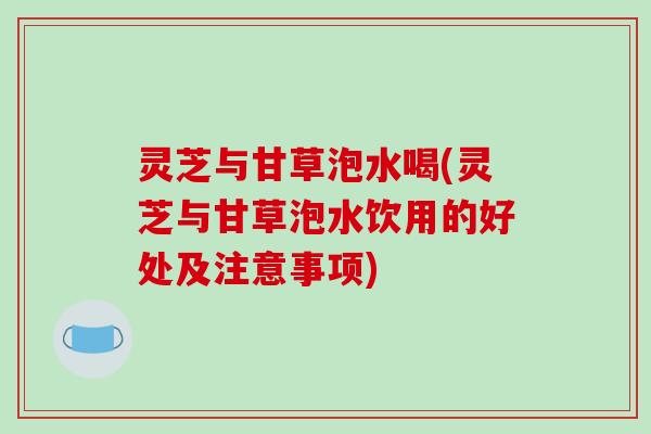 灵芝与甘草泡水喝(灵芝与甘草泡水饮用的好处及注意事项) 灵芝与甘草泡水喝(灵芝与甘草泡水饮用的好处及注意事项)