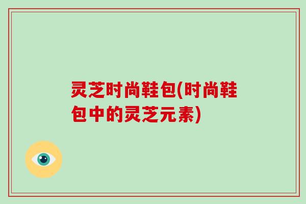 灵芝时尚鞋包(时尚鞋包中的灵芝元素)