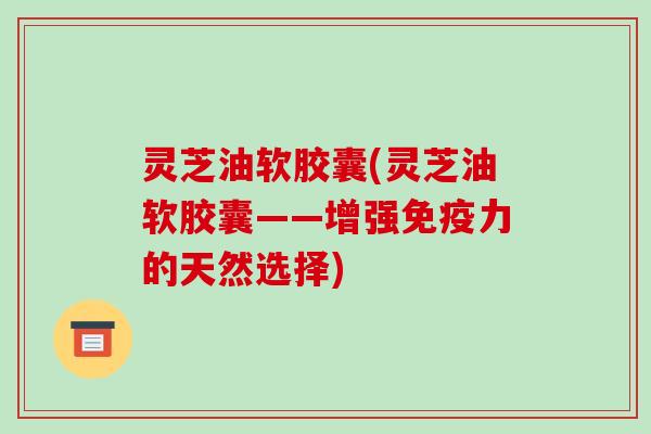 灵芝油软胶囊(灵芝油软胶囊——增强免疫力的天然选择)
