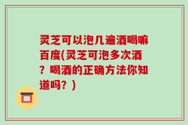 灵芝可以泡几遍酒喝嘛百度(灵芝可泡多次酒？喝酒的正确方法你知道吗？)
