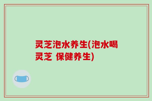 灵芝泡水养生(泡水喝灵芝 保健养生) 灵芝泡水养生(泡水喝灵芝 保健养生)