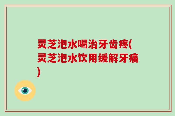 灵芝泡水喝牙齿疼(灵芝泡水饮用缓解牙痛) 灵芝泡水喝牙齿疼(灵芝泡水饮用缓解牙痛)