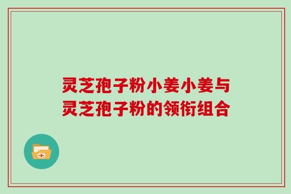 灵芝孢子粉小姜小姜与灵芝孢子粉的领衔组合