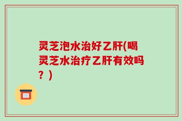 灵芝泡水好(喝灵芝水有效吗？)