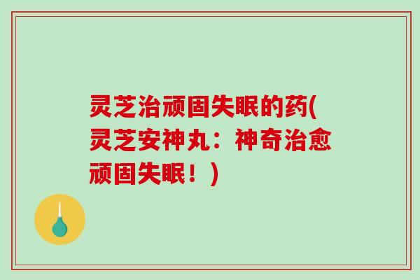 灵芝顽固的药(灵芝安神丸:神奇愈顽固!) 灵芝顽固的药(灵芝安神丸:神奇愈顽固!)
