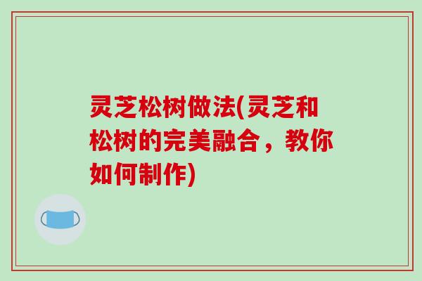 灵芝松树做法(灵芝和松树的完美融合,教你如何制作) 灵芝松树做法(灵芝和松树的完美融合,教你如何制作)