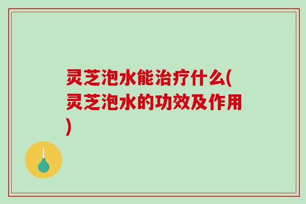 灵芝泡水能什么(灵芝泡水的功效及作用)