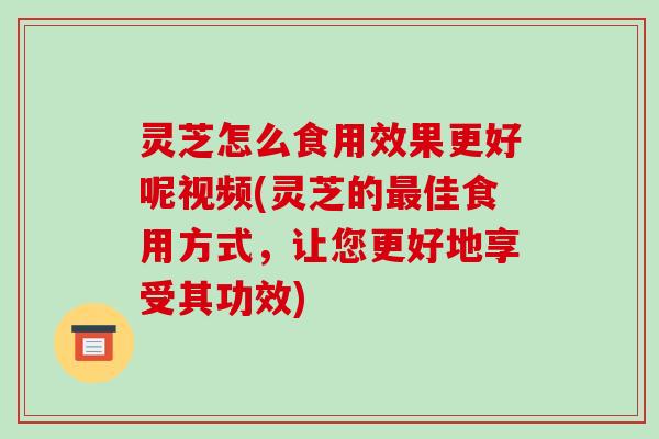 灵芝怎么食用效果更好呢视频(灵芝的佳食用方式,让您更好地享受其功效) 灵芝怎么食用效果更好呢视频(灵芝的佳食用方式,让您更好地享受其功效)