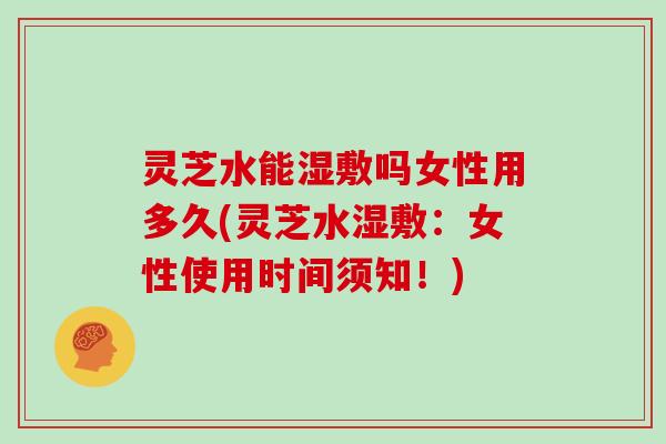 灵芝水能湿敷吗女性用多久(灵芝水湿敷:女性使用时间须知!) 灵芝水能湿敷吗女性用多久(灵芝水湿敷:女性使用时间须知!)