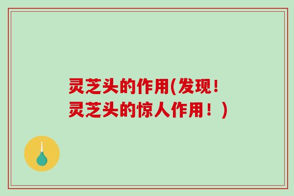 灵芝头的作用(发现！灵芝头的惊人作用！)