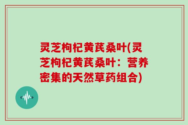 灵芝枸杞黄芪桑叶(灵芝枸杞黄芪桑叶：营养密集的天然草药组合)