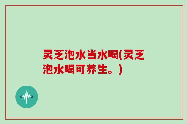 灵芝泡水当水喝(灵芝泡水喝可养生。)