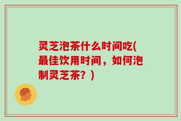 灵芝泡茶什么时间吃(佳饮用时间,如何泡制灵芝茶?) 灵芝泡茶什么时间吃(佳饮用时间,如何泡制灵芝茶?)