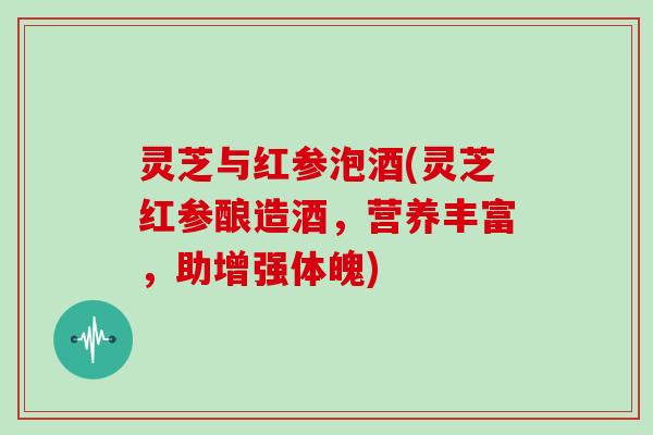 灵芝与红参泡酒(灵芝红参酿造酒,营养丰富,助增强体魄) 灵芝与红参泡酒(灵芝红参酿造酒,营养丰富,助增强体魄)