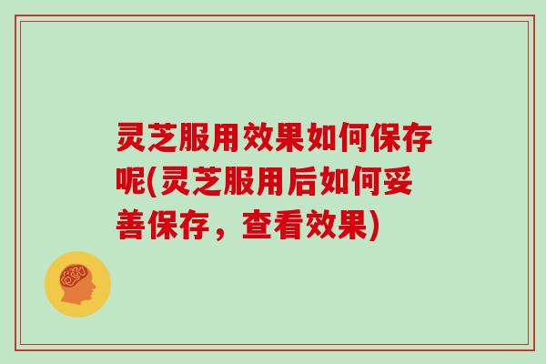 灵芝服用效果如何保存呢(灵芝服用后如何妥善保存,查看效果) 灵芝服用效果如何保存呢(灵芝服用后如何妥善保存,查看效果)