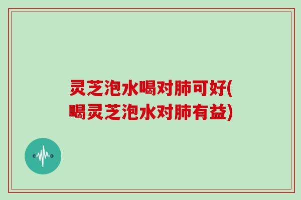 灵芝泡水喝对可好(喝灵芝泡水对有益)