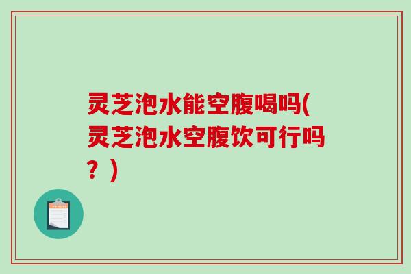 灵芝泡水能空腹喝吗(灵芝泡水空腹饮可行吗?) 灵芝泡水能空腹喝吗(灵芝泡水空腹饮可行吗?)