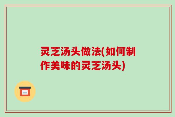 灵芝汤头做法(如何制作美味的灵芝汤头) 灵芝汤头做法(如何制作美味的灵芝汤头)