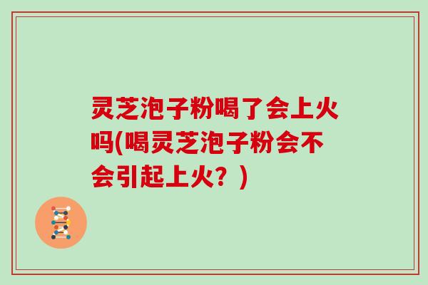 灵芝泡子粉喝了会上火吗(喝灵芝泡子粉会不会引起上火？)