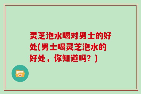 灵芝泡水喝对男士的好处(男士喝灵芝泡水的好处,你知道吗?) 灵芝泡水喝对男士的好处(男士喝灵芝泡水的好处,你知道吗?)