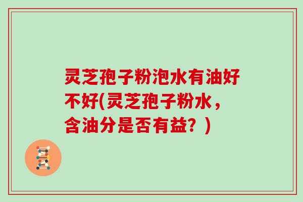 灵芝孢子粉泡水有油好不好(灵芝孢子粉水,含油分是否有益?) 灵芝孢子粉泡水有油好不好(灵芝孢子粉水,含油分是否有益?)