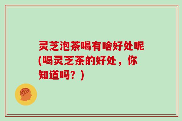 灵芝泡茶喝有啥好处呢(喝灵芝茶的好处,你知道吗?) 灵芝泡茶喝有啥好处呢(喝灵芝茶的好处,你知道吗?)