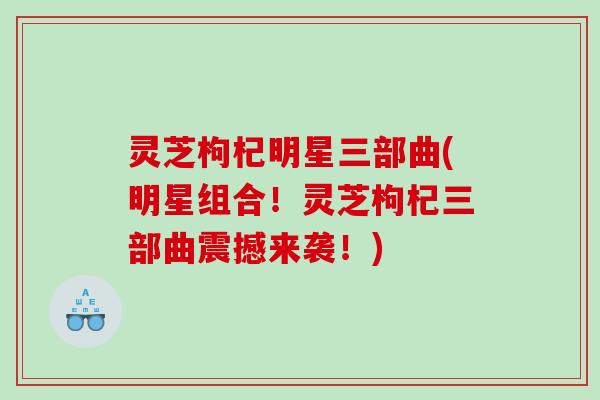 灵芝枸杞明星三部曲(明星组合!灵芝枸杞三部曲震撼来袭!) 灵芝枸杞明星三部曲(明星组合!灵芝枸杞三部曲震撼来袭!)
