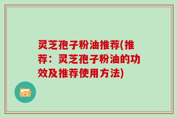 灵芝孢子粉油推荐(推荐：灵芝孢子粉油的功效及推荐使用方法)