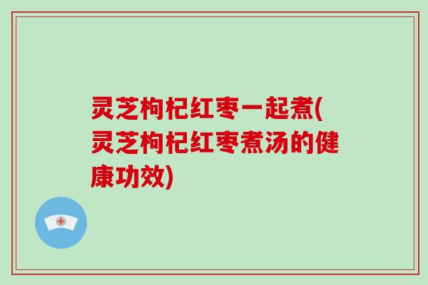 灵芝枸杞红枣一起煮(灵芝枸杞红枣煮汤的健康功效) 灵芝枸杞红枣一起煮(灵芝枸杞红枣煮汤的健康功效)