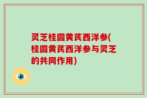 灵芝桂圆黄芪西洋参(桂圆黄芪西洋参与灵芝的共同作用) 灵芝桂圆黄芪西洋参(桂圆黄芪西洋参与灵芝的共同作用)