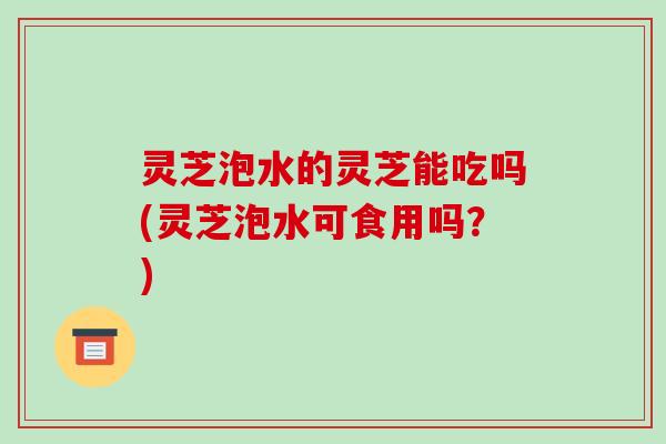 灵芝泡水的灵芝能吃吗(灵芝泡水可食用吗？)