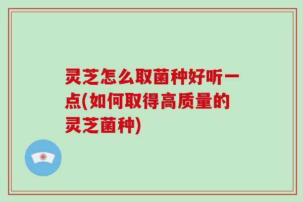 灵芝怎么取菌种好听一点(如何取得高质量的灵芝菌种) 灵芝怎么取菌种好听一点(如何取得高质量的灵芝菌种)
